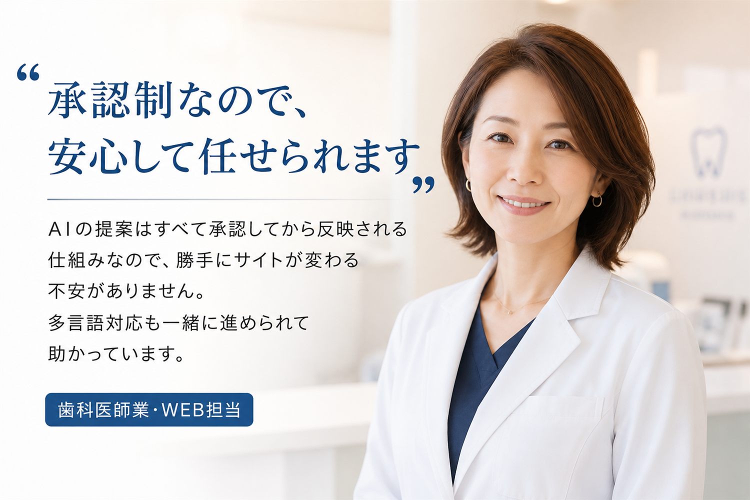 お客様の声：「承認制なので、安心して任せられます」AIの提案はすべて承認してから反映される仕組みなので、勝手にサイトが変わる不安がありません。多言語対応も一緒に進められて助かっています。歯科医師業・WEB担当